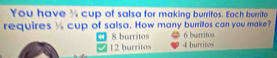 You have ¾ cup of salsa for making burritos. Each burrito
requires cup of salsa. How many burritos can you make?
4 8 burritos 6 burritos
12 burritos 4 burritos