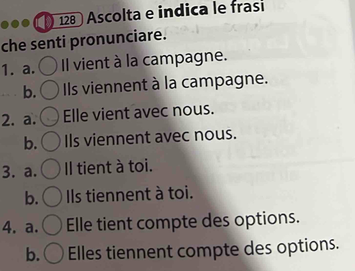 128 Ascolta e indica le frasi
che senti pronunciare.
1. a. Il vient à la campagne.
b. Ils viennent à la campagne.
2. a. Elle vient avec nous.
b. Ils viennent avec nous.
3. a. Il tient à toi.
b. Ils tiennent à toi.
4. a. Elle tient compte des options.
b. Elles tiennent compte des options.