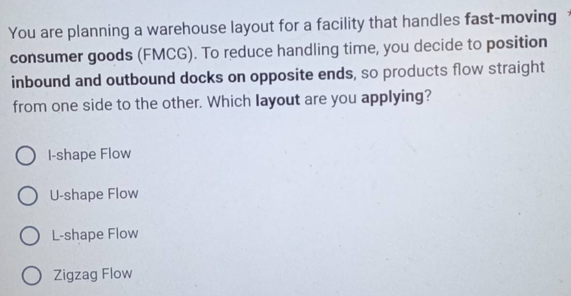 You are planning a warehouse layout for a facility that handles fast-moving
consumer goods (FMCG). To reduce handling time, you decide to position
inbound and outbound docks on opposite ends, so products flow straight
from one side to the other. Which layout are you applying?
I-shape Flow
U-shape Flow
L-shape Flow
Zigzag Flow