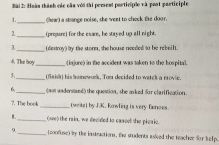 Hoàn thành các câu với thì present participle và past participle 
1._ (hear) a strange noise, she went to check the door. 
2._ (prepare) for the exam, he stayed up all night. 
3._ (destroy) by the storm, the house needed to be rebuilt. 
4. The boy _(injure) in the accident was taken to the hospital. 
5._ (finish) his homework, Tom decided to watch a movie. 
6._ (not understand) the question, she asked for clarification. 
7. The book _(write) by J.K. Rowling is very famous. 
8._ (see) the rain, we decided to cancel the picnic. 
9. _(confuse) by the instructions, the students asked the teacher for help.