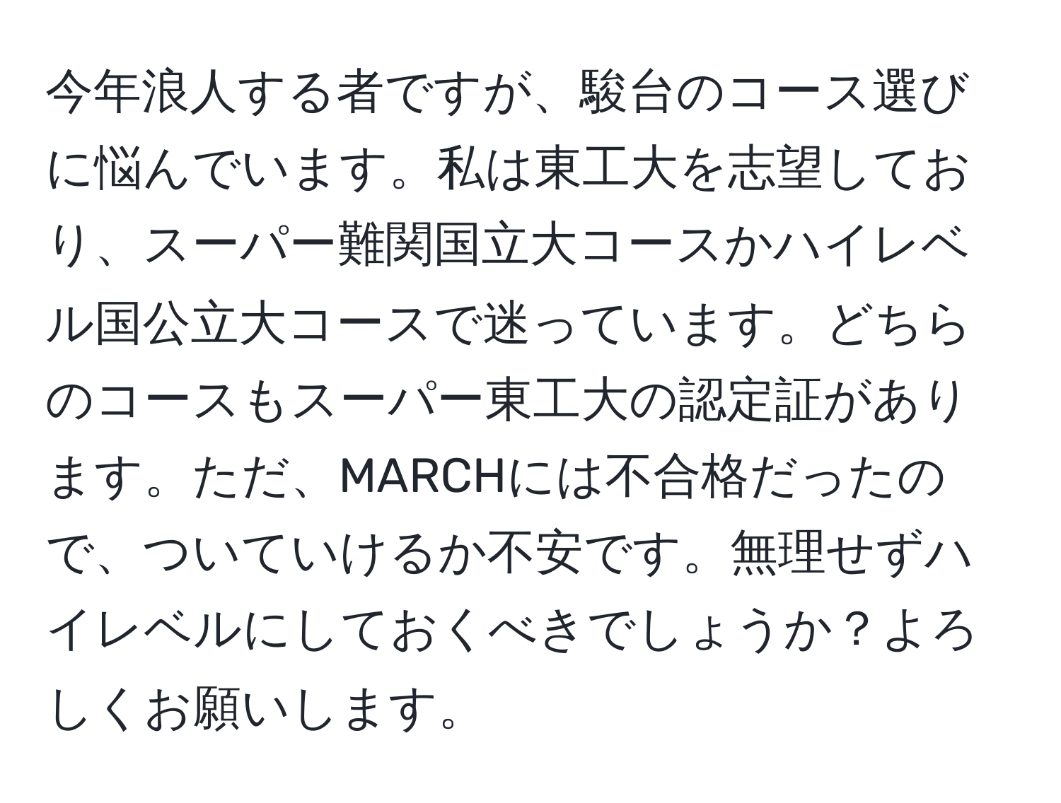 今年浪人する者ですが、駿台のコース選びに悩んでいます。私は東工大を志望しており、スーパー難関国立大コースかハイレベル国公立大コースで迷っています。どちらのコースもスーパー東工大の認定証があります。ただ、MARCHには不合格だったので、ついていけるか不安です。無理せずハイレベルにしておくべきでしょうか？よろしくお願いします。