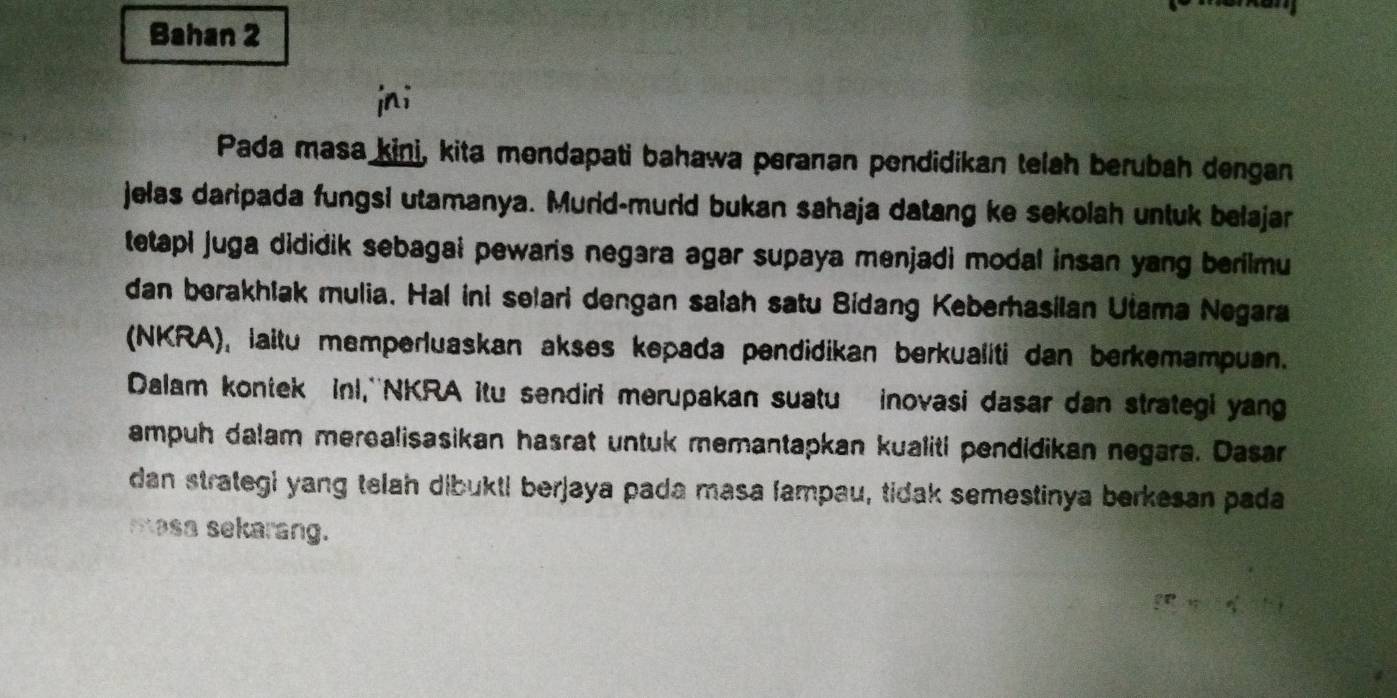 Bahan 2 
jni 
Pada masa kini, kita mendapati bahawa peranan pendidikan telah berubah dengan 
jelas daripada fungsi utamanya. Murid-murld bukan sahaja datang ke sekolah untuk belajar 
tetapi juga dididik sebagai pewaris negara agar supaya menjadi modal insan yang berilmu 
dan borakhlak mulia. Hal ini selari dengan salah satu Bidang Keberhasilan Utama Negara 
(NKRA), laitu memperluaskan akses kepada pendidikan berkualiti dan berkemampuan. 
Dalam kontek inl,''NKRA itu sendiri merupakan suatu inovasi dasar dan strategi yang 
ampuh dalam merealisasikan hasrat untuk memantapkan kualiti pendidikan negara. Dasar 
dan strategi yang telah dibukti berjaya pada masa fampau, tidak semestinya berkesan pada 
masa sekarang.