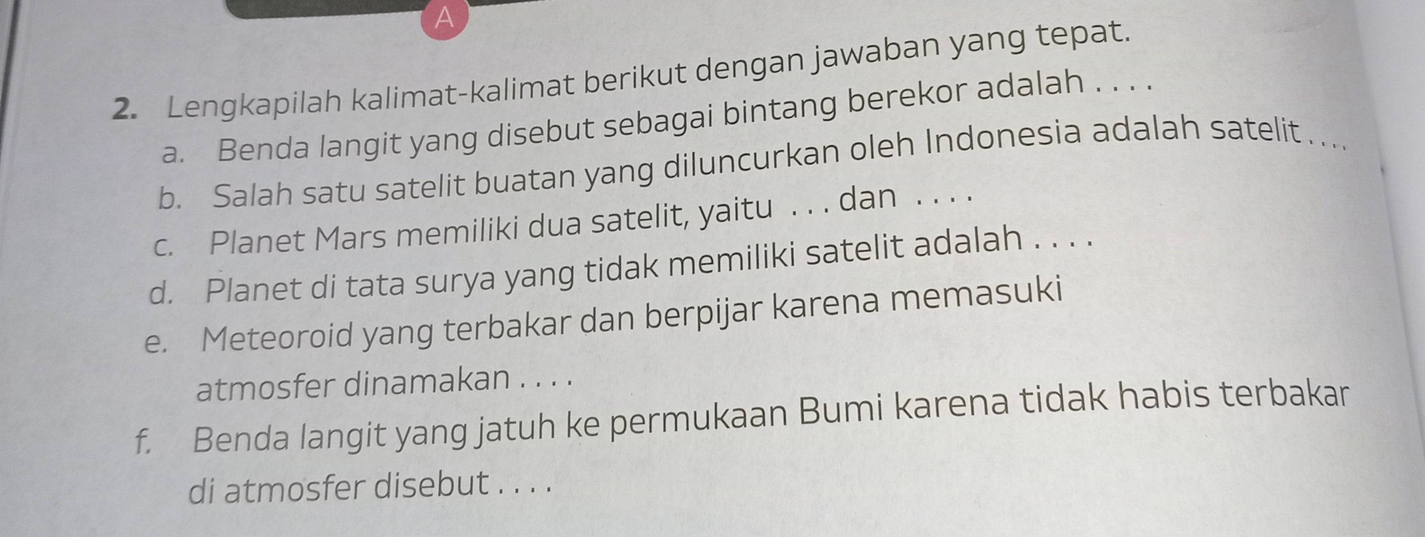 Lengkapilah kalimat-kalimat berikut dengan jawaban yang tepat. 
a. Benda langit yang disebut sebagai bintang berekor adalah . . . . 
b. Salah satu satelit buatan yang diluncurkan oleh Indonesia adalah satelit ..._ 
c. Planet Mars memiliki dua satelit, yaitu . . . dan . . . . 
d. Planet di tata surya yang tidak memiliki satelit adalah . . . . 
e. Meteoroid yang terbakar dan berpijar karena memasuki 
atmosfer dinamakan . . . . 
f. Benda langit yang jatuh ke permukaan Bumi karena tidak habis terbakan 
di atmosfer disebut . . . .