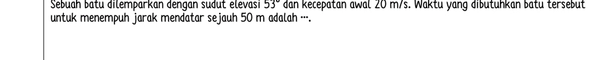 Sebuah batu dilemparkan dengan sudut elevasi 53° dan kecepatan awal 20 m/s. Waktu yang dibutuhkan batu tersebut 
untuk menempuh jarak mendatar sejauh 50 m adalah ··-.