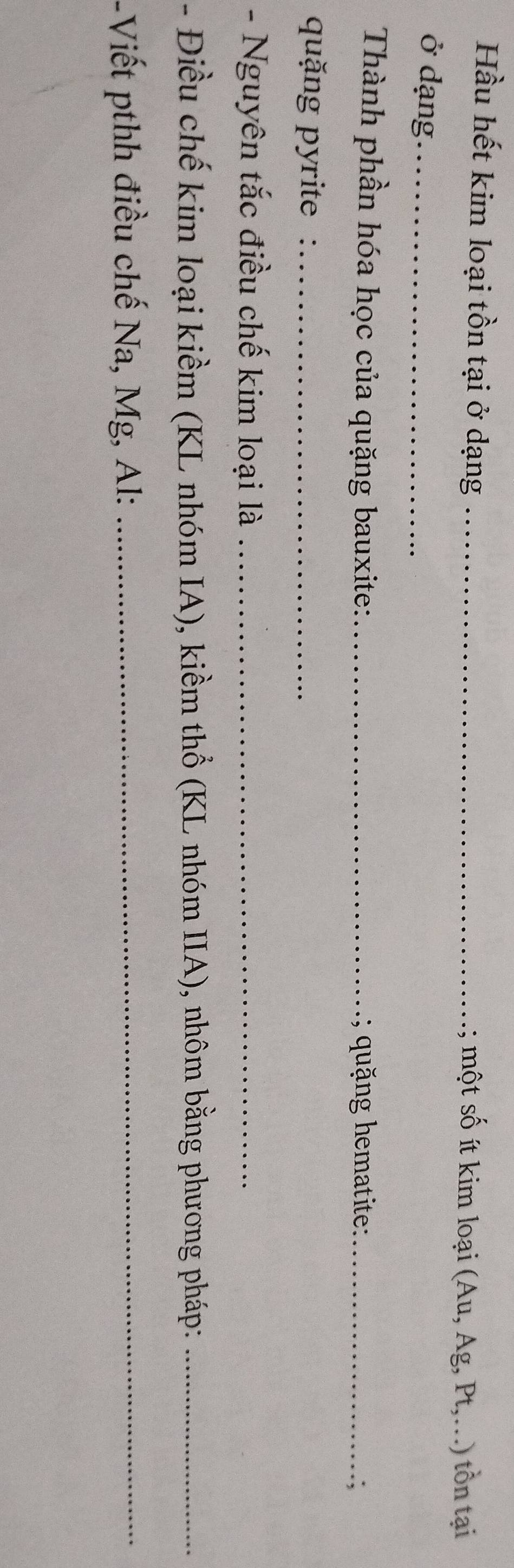 Hầu hết kim loại tồn tại ở dạng _; một số ít kim loại (Au, Ag, Pt,.) tồn tại 
ở dạng_ 
Thành phần hóa học của quặng bauxite: _; quặng hematite:_ 
.; 
quặng pyrite :_ 
- Nguyên tắc điều chế kim loại là_ 
- Điều chế kim loại kiềm (KL nhóm IA), kiềm thổ (KL nhóm IIA), nhôm bằng phương pháp:_ 
-Viết pthh điều chế Na, Mg, Al:_