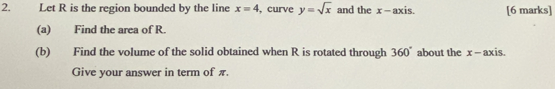 Let R is the region bounded by the line x=4 , curve y=sqrt(x) and the x - axis. [6 marks] 
(a) Find the area of R. 
(b) Find the volume of the solid obtained when R is rotated through 360° about the x - axis. 
Give your answer in term of π.