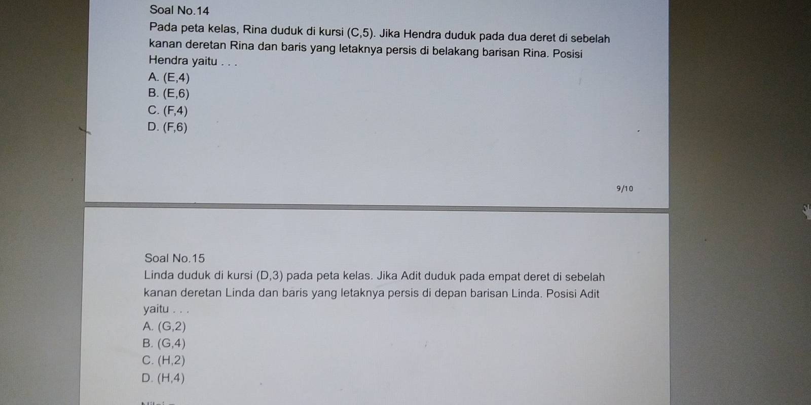 Soal No.14
Pada peta kelas, Rina duduk di kursi (C,5). Jika Hendra duduk pada dua deret di sebelah
kanan deretan Rina dan baris yang letaknya persis di belakang barisan Rina. Posisi
Hendra yaitu . . .
A. (E,4)
B. (E,6)
C. (F,4)
D. (F,6)
9/10
Soal No. 15
Linda duduk di kursi (D,3) pada peta kelas. Jika Adit duduk pada empat deret di sebelah
kanan deretan Linda dan baris yang letaknya persis di depan barisan Linda. Posisi Adit
yaitu . . .
A. (G,2)
B. (G,4)
C. (H,2)
D. (H,4)