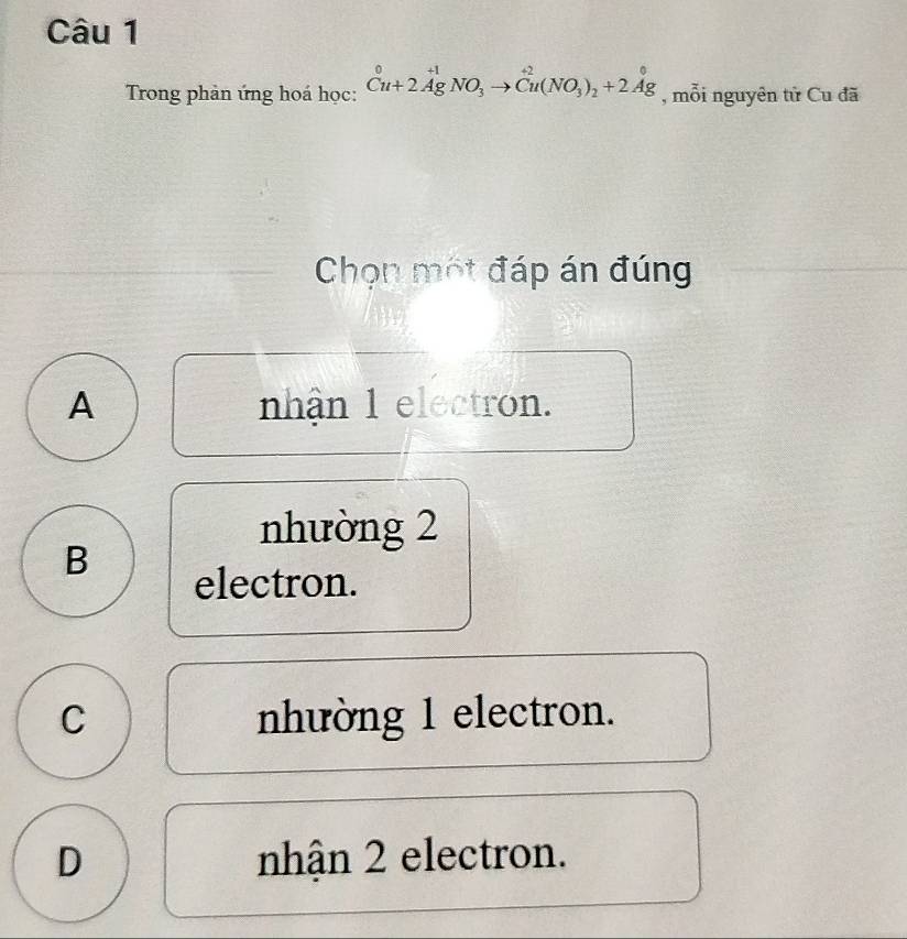 Trong phản ứng hoá học: _Cu+2AgNO_3to Cu(NO_3)_2+2Ag , mỗi nguyên tử Cu đã
Chọn một đáp án đúng
A nhận 1 electron.
nhường 2
B
electron.
C nhường 1 electron.
D nhận 2 electron.