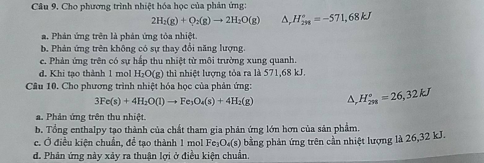 Cho phương trình nhiệt hóa học của phản ứng:
2H_2(g)+O_2(g)to 2H_2O(g) △ _rH_(298)°=-571,68kJ
a. Phản ứng trên là phản ứng tỏa nhiệt.
b. Phản ứng trên không có sự thay đổi năng lượng.
c. Phản ứng trên có sự hấp thu nhiệt từ môi trường xung quanh.
d. Khi tạo thành 1 mol H_2O(g) thì nhiệt lượng tỏa ra là 571,68 kJ.
Câu 10. Cho phương trình nhiệt hóa học của phản ứng:
3Fe(s)+4H_2O(l)to Fe_3O_4(s)+4H_2(g)
△ _rH_(298)°=26,32kJ
a. Phản ứng trên thu nhiệt.
b. Tổng enthalpy tạo thành của chất tham gia phản ứng lớn hơn của sản phầm.
c. Ở điều kiện chuẩn, để tạo thành 1m ol Fe_3O_4(s) bằng phản ứng trên cần nhiệt lượng là 26,32 kJ.
d. Phản ứng này xảy ra thuận lợi ở điều kiện chuẩn.