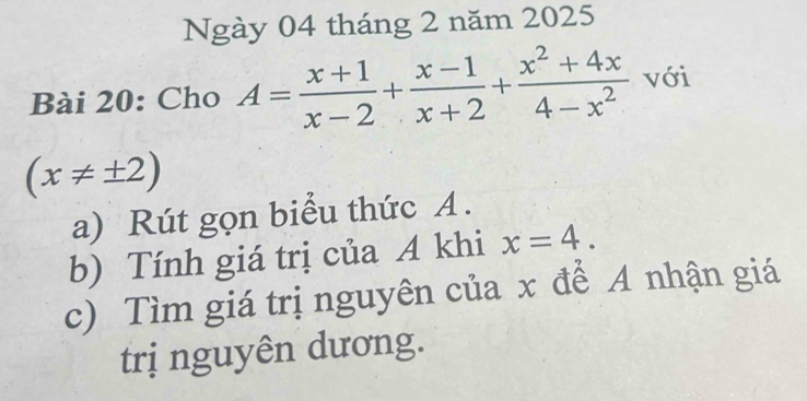 Ngày 04 tháng 2 năm 2025
Bài 20: Cho A= (x+1)/x-2 + (x-1)/x+2 + (x^2+4x)/4-x^2  với
(x!= ± 2)
a) Rút gọn biểu thức A.
b) Tính giá trị của A khi x=4. 
c) Tìm giá trị nguyên của x để A nhận giá
trị nguyên dương.