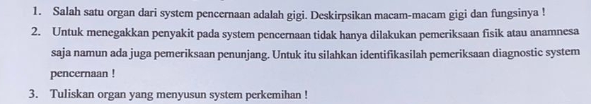 Salah satu organ dari system pencernaan adalah gigi. Deskirpsikan macam-macam gigi dan fungsinya ! 
2. Untuk menegakkan penyakit pada system pencernaan tidak hanya dilakukan pemeriksaan fisik atau anamnesa 
saja namun ada juga pemeriksaan penunjang. Untuk itu silahkan identifikasilah pemeriksaan diagnostic system 
pencernaan ! 
3. Tuliskan organ yang menyusun system perkemihan !