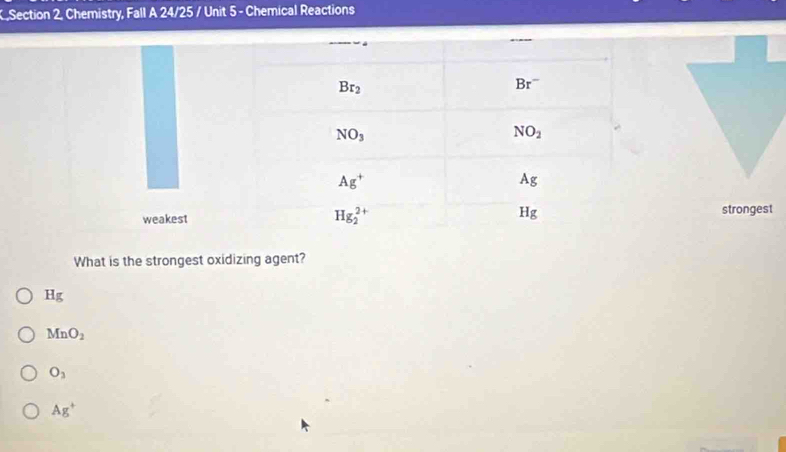 .Section 2, Chemistry, Fall A 24/25 / Unit 5 - Chemical Reactions
strongest
What is the strongest oxidizing agent?
Hg
MnO_2
O_3
Ag^+