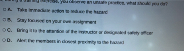 a training exercise, you observe an unsafe practice, what should you do?
A. Take immediate action to reduce the hazard
B. Stay focused on your own assignment
C. Bring it to the attention of the instructor or designated safety officer
D. Alert the members in closest proximity to the hazard