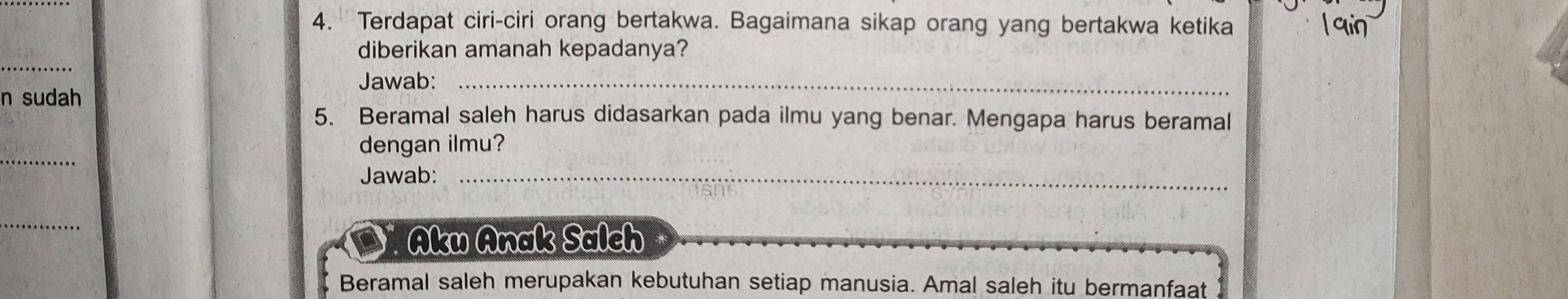 Terdapat ciri-ciri orang bertakwa. Bagaimana sikap orang yang bertakwa ketika 
_ 
diberikan amanah kepadanya? 
Jawab:_ 
n sudah 
5. Beramal saleh harus didasarkan pada ilmu yang benar. Mengapa harus beramal 
_ 
dengan ilmu? 
Jawab:_ 
_ 
Aku Anak Salch 
Beramal saleh merupakan kebutuhan setiap manusia. Amal saleh itu bermanfaat