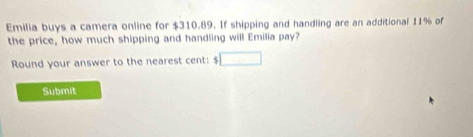 Emilia buys a camera online for $310.89. If shipping and handling are an additional 11% of 
the price, how much shipping and handling will Emilia pay? 
Round your answer to the nearest cent: $
Submit