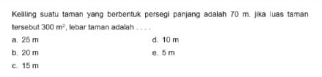 Keliling suatu taman yang berbentuk persegi panjang adalah 70 m. jika luas taman
tersebut 300m^2 , lebar taman adalah . . . .
a. 25 m d. 10 m
b. 20 m e. 5 m
c. 15 m