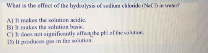 What is the effect of the hydrolysis of sodium chloride (NaCl) in water?
A) It makes the solution acidic.
B) It makes the solution basic.
C) It does not significantly affect the pH of the solution.
D) It produces gas in the solution.