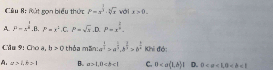 Rút gọn biểu thức P=x^(frac 1)3· sqrt[6](x) với x>0.
A. P=x^(frac 1)8 .B. P=x^2 .C. P=sqrt(x) .D. P=x^(frac 2)9. 
Câu 9: Cho a, b>0 thỏa mãn: a^(frac 1)2>a^(frac 1)3, b^(frac 2)3>b^(frac 3)4 Khi đó:
A. a>1, b>1 B. a>1, 0 C. 0 D. 0, 0