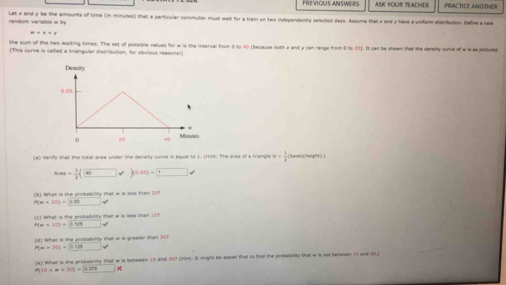 PREVIOUS ANSWERS ASK YOUR TEACHER PRACTICE ANOTHER 
Let x and y be the amounts of time (in minutes) that a particular commuter must wait for a train on two independently selected days. Assume that x and y have a uniform distribution. Define a new 
random variable w by
w=x+y
the sum of the two waiting times. The set of possible values for w is the interval from 0 to 40 (because both x and y can range from 0 to 20). It can be shown that the density curve of w is as pictured. 
(This curve is called a triangular distribution, for obvious reasons!) 
Density
0.05
0 20 40 Minutes 
(a) Verify that the total area under the density curve is equal to 1. (Hint: The area of a triangle is= 1/2 (base)(height).)
Area= 1/2 (40varphi )(0.05)= 1
(b) What is the probability that w is less than 20?
P(w<20)= 0.50
(c) What is the probability that w is less than 10?
P(w<10)= 0.125
(d) What is the probability that w is greater than 30?
P(w>30)=□ 0.125
(e) What is the probability that w is between 10 and 30? (Hint: It might be easier first to find the probability that w is not between 10 and 30.)
P(10