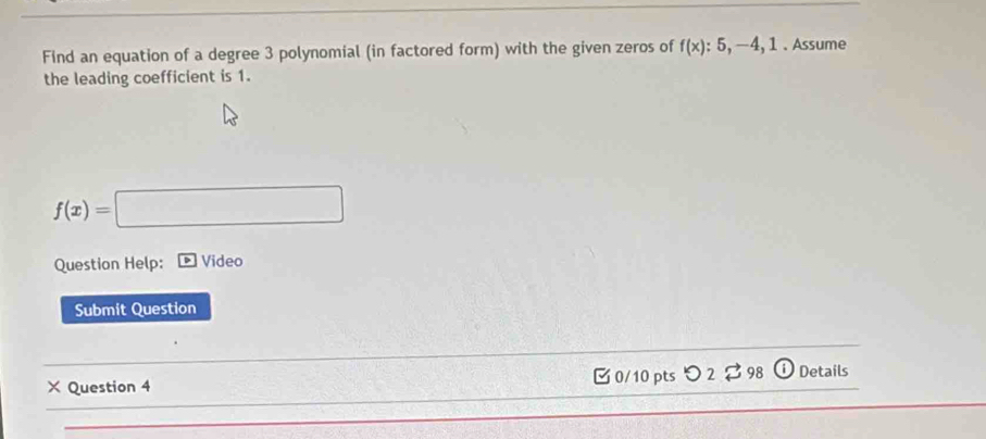 Find an equation of a degree 3 polynomial (in factored form) with the given zeros of f(x):5,-4, 1. Assume 
the leading coefficient is 1.
f(x)=□
Question Help: Video 
Submit Question 
× Question 4 □ 0/10 pts つ 2 ? 98 ⓘ Details