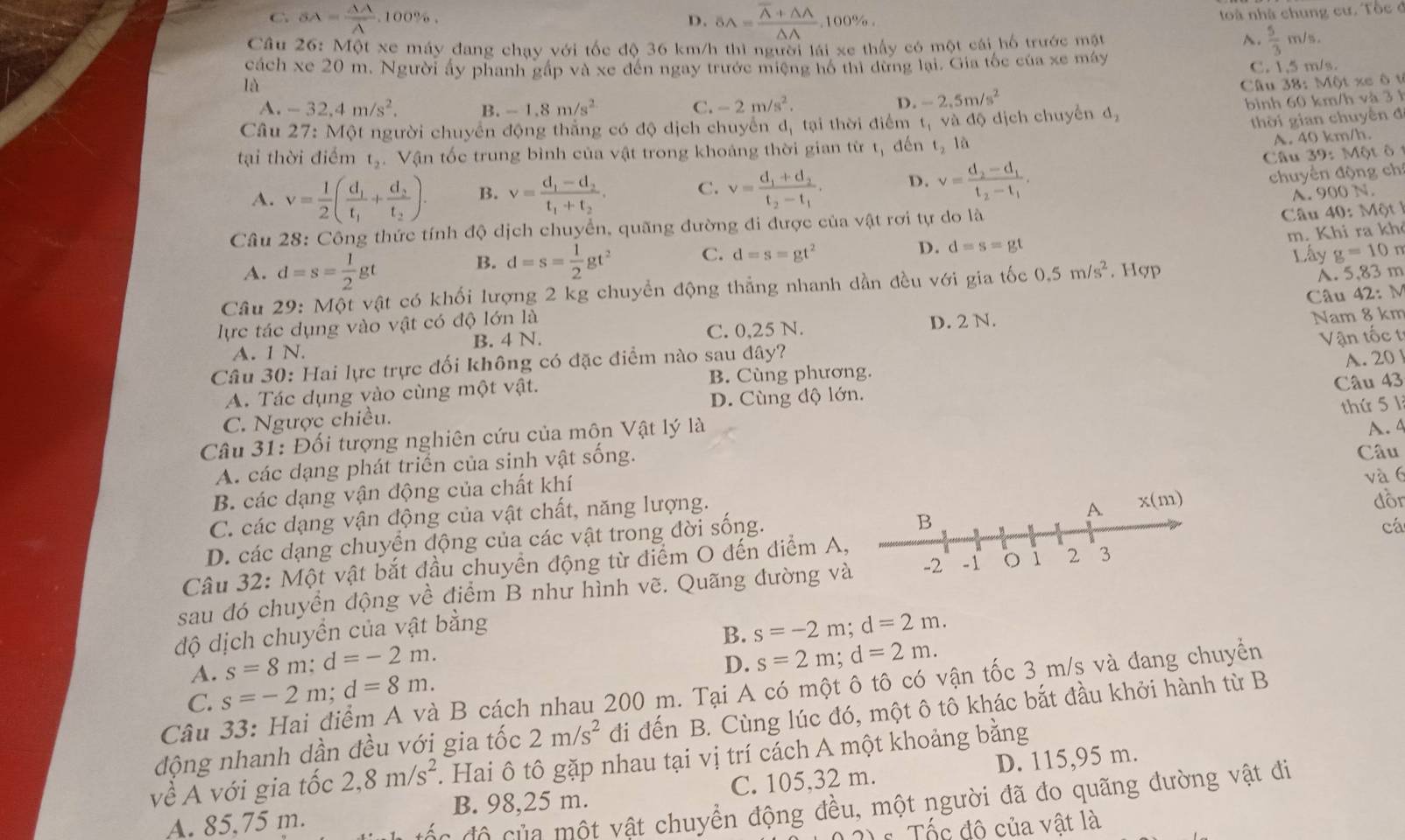 D. SA=frac overline A+△ A△ A.
C SA= AA/A .100% . ,100% .
toà nhà chung cư. Tốc ở
Câu 26: Một xe máy đang chay với tốc độ 36 km/h thì người lái xe thấy có một cái hố trước mặt
A.  5/3 m/s.
cách xe 20 m. Người ấy phanh gấp và xe đến ngay trước miệng hổ thì dừng lại. Gia tốc của xe máy
C. 1,5 m/s.
là Câu 38: Một xe ô t
A. -32,4m/s^2. B. -1.8m/s^2 C. -2m/s^2.
D. -2.5m/s^2
Câu 27: Một người chuyển động thắng có độ dịch chuyển d, tại thời điểm t_1 và độ dịch chuyển d_2 bình 60 km/h và 3 1
thời gian chuyến đ
tại thời điểm t_2.  Vận tốc trung bình của vật trong khoảng thời gian từ t, đến t_2 là
A. 40 km/h.
chuyền động chỉ
A. v= 1/2 (frac d_1t_1+frac d_2t_2). B. v=frac d_1-d_2t_1+t_2. C. v=frac d_1+d_2t_2-t_1, D. v=frac d_2-d_1t_2-t_1. Câu 39: Một ô
A. 900N
Câu 28: Công thức tính độ dịch chuyển, quãng đường đi được của vật rơi tự do là Câu 40:Mvartheta t)
m. Khi ra kh
B. d=s= 1/2 gt^2 C. d=s=gt^2 D. d=s=gt Lây g=10r
A. d=s= 1/2 gt A. 5,83 m
Câu 29: Một vật có khối lượng 2 kg chuyển động thẳng nhanh dần đều với gia tốc 0.5m/s^2. Hợp
Câu 42: M
lực tác dụng vào vật có độ lớn là C. 0,25 N.
B. 4 N. D. 2 N.
A. 1 N. Nam 8 km
Câu 30: Hai lực trực đối không có đặc điểm nào sau đây? Vận tốc t
A. 20
A. Tác dụng vào cùng một vật. B. Cùng phương.
C. Ngược chiều. D. Cùng độ lớn. Câu 43
Câu 31: Đối tượng nghiên cứu của môn Vật lý là
Câu
A. các dạng phát triển của sinh vật sống. thứ 5 1 A. 4
B. các dạng vận động của chất khí
và 6
C. các dạng vận động của vật chất, năng lượng.dồr
cá
D. các dạng chuyển động của các vật trong đời sống.
Câu 32: Một vật bắt đầu chuyển động từ điểm O đến điểm A,
sau đó chuyền động về điểm B như hình vẽ. Quãng đường và
độ dịch chuyền của vật bằng
B. s=-2m;d=2m.
A. s=8m;d=-2m.
D. s=2m;d=2m.
Câu 33: Hai điểm A và B cách nhau 200 m. Tại A có một ô tô có vận tốc 3 m/s và đang chuyển
C. s=-2m;d=8m.
2m/s^2 đi đến B. Cùng lúc đó, một ô tô khác bắt đầu khởi hành từ B
động nhanh dần đều với gia tốc . Hai ô tô gặp nhau tại vị trí cách A một khoảng bằng
về A với gia tốc 2,8m/s^2
A. 85,75 m. C. 105,32 m. D. 115,95 m.
B. 98,25 m.
đ  đ ô c ủa  một vật chuyển động đều, một người đã đo quãng đường vật đi
Tốc đô của vật là