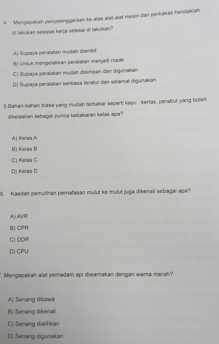 Mengapakah penyelenggaraan ke atas alat-alat mesin dan perkakas hendaklah
di lakukan selepas kerja selesai di lakukan?
A) Supaya peralatan mudah diambil
B) Untuk mengelakkan peralatan menjadi rosak
C) Supaya peralatan mudah disimpan dan digunakan
D) Supaya peralatan sentiasa teratur dan selamat digunakan
5.Bahan-bahan biasa yang mudah terbakar seperti kayu , kertas ,perabut yang boleh
dikelaskan sebagai punca kebakaran kelas apa?
A) Kelas A
B) Kelas B
C) Kelas C
D) Kelas D
6. Kaedah pemulihan pernafasan mulut ke mulut juga dikenali sebagai apa?
A) AVR
B) CPR
C) DDR
D) CPU
. Mengapakah alat pemadam api diwarnakan dengan warna merah?
A) Senang dibawa
B) Senang dikenali
C) Senang dialihkan
D) Senang digunakan