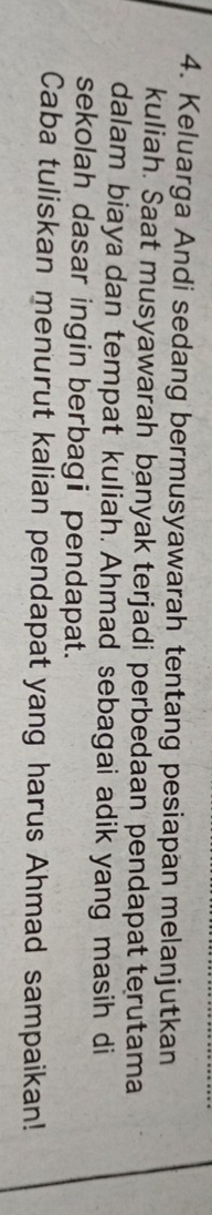 Keluarga Andi sedang bermusyawarah tentang pesiapan melanjutkan 
kuliah. Saat musyawarah banyak terjadi perbedaan pendapat terutama 
dalam biaya dan tempat kuliah. Ahmad sebagai adik yang masih di 
sekolah dasar ingin berbagi pendapat. 
Caba tuliskan menurut kalian pendapat yang harus Ahmad sampaikan!