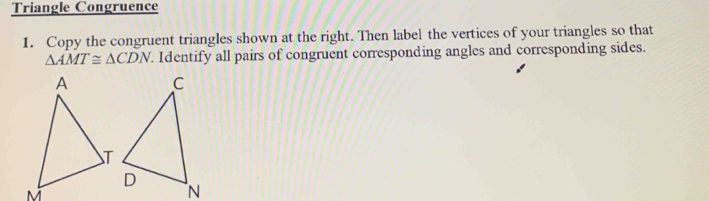Triangle Congruence 
1. Copy the congruent triangles shown at the right. Then label the vertices of your triangles so that
△ AMT≌ △ CDN. Identify all pairs of congruent corresponding angles and corresponding sides.