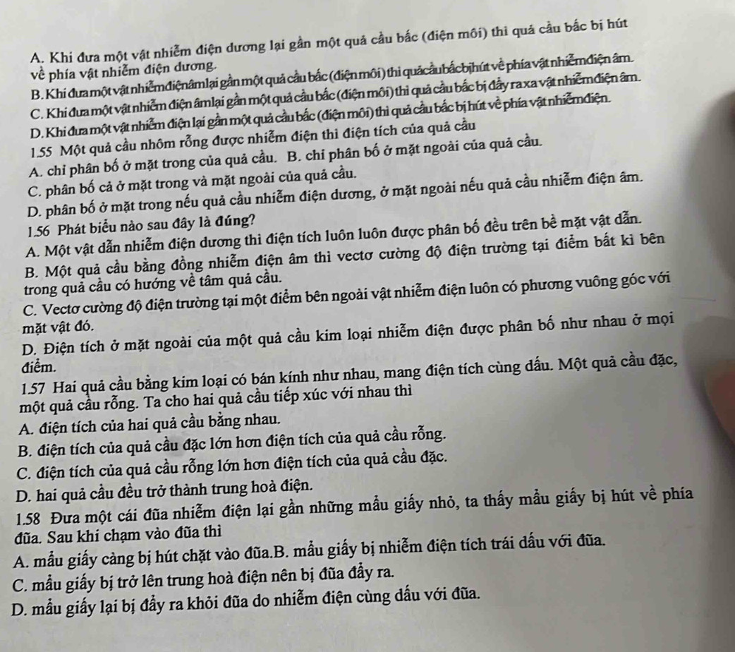 A. Khi đưa một vật nhiễm điện dương lại gần một quả cầu bắc (điện môi) thì quá cầu bắc bị hút
về phía vật nhiễm điện dương.
B. Khi đưa một vật nhiễmđiệnâmlại gần một quả cầu bắc (điện môi) thi quảcầu bắcbịhút về phía vật nhiễm điện âm
C. Khi đưa một vật nhiễm điện âmlại gần một quả cầu bắc (điện môi) thì quả cầu bắc bị đầy ra xa vật nhiễm điện âm.
D. Khi đưa một vật nhiễm điện lại gần một quả cầu bắc (điện môi) thì quả cầu bắc bị hút về phía vật nhiễmđiện.
1.55 Một quả cầu nhôm rỗng được nhiễm điện thi điện tích của quả cầu
A. chi phân bố ở mặt trong của quả cầu. B. chi phân bố ở mặt ngoài của quả cầu.
C. phân bố cả ở mặt trong và mặt ngoài của quả cầu.
D. phân bố ở mặt trong nếu quả cầu nhiễm điện dương, ở mặt ngoài nếu quả cầu nhiễm điện âm.
1.56 Phát biểu nào sau đây là đúng?
A. Một vật dẫn nhiễm điện dương thì điện tích luôn luôn được phân bố đều trên bề mặt vật dẫn.
B. Một quả cầu bằng đồng nhiễm điện âm thì vectơ cường độ điện trường tại điểm bất kì bên
trong quả cầu có hướng về tâm quả cầu.
C. Vectơ cường độ điện trường tại một điểm bên ngoài vật nhiễm điện luôn có phương vuông góc với
mặt vật đó.
D. Điện tích ở mặt ngoài của một quả cầu kim loại nhiễm điện được phân bố như nhau ở mọi
điểm.
1.57 Hai quả cầu bằng kim loại có bán kính như nhau, mang điện tích cùng đấu. Một quả cầu đặc,
một quả cầu rỗng. Ta cho hai quả cầu tiếp xúc với nhau thì
A. điện tích của hai quả cầu bằng nhau.
B. điện tích của quả cầu đặc lớn hơn điện tích của quả cầu rỗng.
C. điện tích của quả cầu rỗng lớn hơn điện tích của quả cầu đặc.
D. hai quả cầu đều trở thành trung hoà điện.
1.58 Đưa một cái đũa nhiễm điện lại gần những mẫu giấy nhỏ, ta thấy mầu giấy bị hút về phía
đũa. Sau khi chạm vào đũa thì
A. mẫu giấy càng bị hút chặt vào đũa.B. mẫu giấy bị nhiễm điện tích trái dấu với đũa.
C. mẫu giấy bị trở lên trung hoà điện nên bị đũa đầy ra.
D. mẫu giấy lại bị đầy ra khỏi đũa do nhiễm điện cùng dầu với đũa.