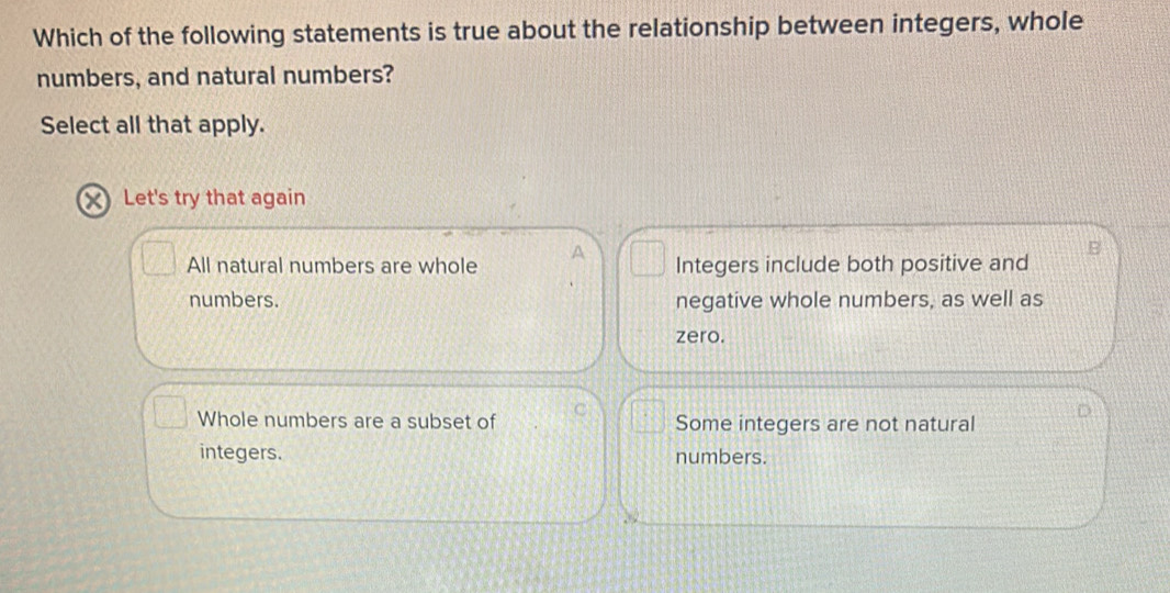 Which of the following statements is true about the relationship between integers, whole
numbers, and natural numbers?
Select all that apply.
X Let's try that again
All natural numbers are whole A Integers include both positive and
numbers. negative whole numbers, as well as
zero.
Whole numbers are a subset of C Some integers are not natural
integers. numbers.