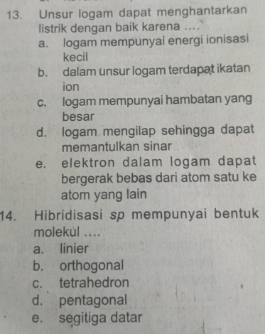 Unsur logam dapat menghantarkan
listrik dengan baik karena ....
a. logam mempunyai energi ionisasi
kecil
b. dalam unsur logam terdapat ikatan
ion
c. logam mempunyai hambatan yang
besar
d. logam mengilap sehingga dapat
memantulkan sinar
e. elektron dalam logam dapat
bergerak bebas dari atom satu ke
atom yang lain
14. Hibridisasi sp mempunyai bentuk
molekul ....
a. linier
b. orthogonal
c. tetrahedron
d. pentagonal
e. segitiga datar