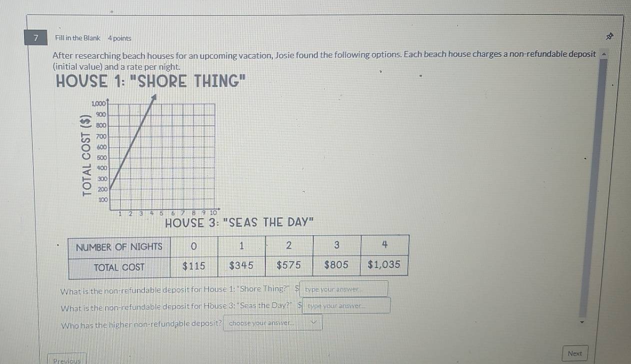 Fill in the Blank 4 points 
After researching beach houses for an upcoming vacation, Josie found the following options. Each beach house charges a non-refundable deposit 
(initial value) and a rate per night. 
HOVSE 1: "SHORE THING" 
8 
HOVSE 3: "SEAS THE DAY" 
What is the non-refundable deposit for House 1: "Shore Thing?" S type your answer. 
What is the non-refundable deposit for House 3: “Seas the Day?” S type your answer.. 
Who has the higher non-refundable deposit? choose your answer... 
Next 
Previous