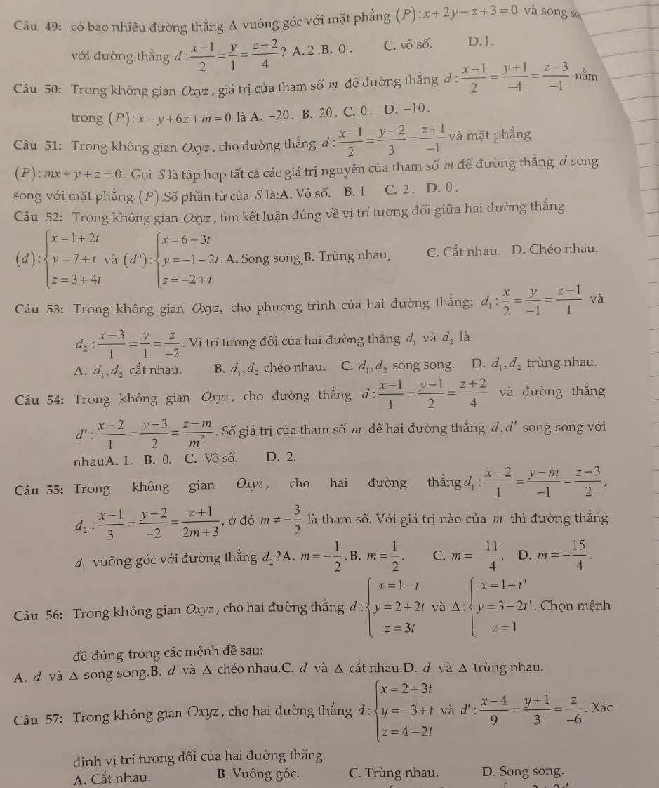 có bao nhiêu đường thẳng Δ vuông góc với mặt phẳng (P) x+2y-z+3=0 và sōng s
với đường thẳng d :  (x-1)/2 = y/1 = (z+2)/4  ? A. 2.B. 0 . C. vô số. D.1.
Câu 50: Trong không gian Oxyz , giá trị của tham số m để đường thẳng đ :  (x-1)/2 = (y+1)/-4 = (z-3)/-1  nằm
trong (P): x-y+6z+m=0 là A. -20. B. 20 . C. 0 . D. -10.
Câu 51: Trong không gian Oxyz , cho đường thẳng d :  (x-1)/2 = (y-2)/3 = (z+1)/-1  và mặt phẳng
(P): mx+y+z=0. Gọi S là tập hợp tất cả các giá trị nguyên của tham số m để đường thẳng ở song
song với mặt phẳng (P).Số phần tử của S là:A. Vô số. B. 1 C. 2 . D. 0 .
Câu 52: Trong không gian Oxyz , tìm kết luận đúng về vị trí tương đối giữa hai đường thẳng
(d):beginarrayl x=1+2t y=7+t z=3+4tendarray. và (d'):beginarrayl x=6+3t y=-1-2t. z=-2+tendarray.. A. Song song B. Trùng nhau C. Cắt nhau. D. Chéo nhau.
Câu 53: Trong không gian Oxyz, cho phương trình của hai đường thắng: d_1: x/2 = y/-1 = (z-1)/1  và
d_2: (x-3)/1 = y/1 = z/-2 . Vị trí tương đối của hai đường thẳng d, và d_2 là
A. d_1,d_2 cắt nhau. B. d_1,d_2 chéo nhau. C. d_1,d_2 song song. D. d_1,d_2 trùng nhau.
Câu 54: Trong không gian Oxyz, cho đường thẳng d : : (x-1)/1 = (y-1)/2 = (z+2)/4  và đường thắng
d': (x-2)/1 = (y-3)/2 = (z-m)/m^2 . Số giá trị của tham số m để hai đường thắng d, d' song song với
nhauA. 1. B. 0. C. Vô số. D. 2.
Câu 55: Trong không gian Oxyz, cho hai đường thẳng d :  (x-2)/1 = (y-m)/-1 = (z-3)/2 ,
d_2: (x-1)/3 = (y-2)/-2 = (z+1)/2m+3  , ở đó m!= - 3/2  là tham số. Với giá trị nào của m thì đường thắng
dị vuông góc với đường thắng d_2?A.m=- 1/2 .B.m= 1/2 . C. m=- 11/4 . D. m=- 15/4 .
Câu 56: Trong không gian Oxyz , cho hai đường thắng d : beginarrayl x=1-t y=2+2t z=3tendarray. và △ :beginarrayl x=1+t' y=3-2t' z=1endarray.. Chọn mệnh
đề đúng trong các mệnh đề sau:
A. d và △ song song.B. d và △ chéo nhau.C. d và △ cắt nhau.D. d và Δ trùng nhau.
Câu 57: Trong không gian Oxyz , cho hai đường thẳng đ : beginarrayl x=2+3t y=-3+t z=4-2tendarray. và d' :  (x-4)/9 = (y+1)/3 = z/-6 . Xác
định vị trí tương đối của hai đường thẳng.
A. Cắt nhau. B. Vuông góc. C. Trùng nhau. D. Song song.