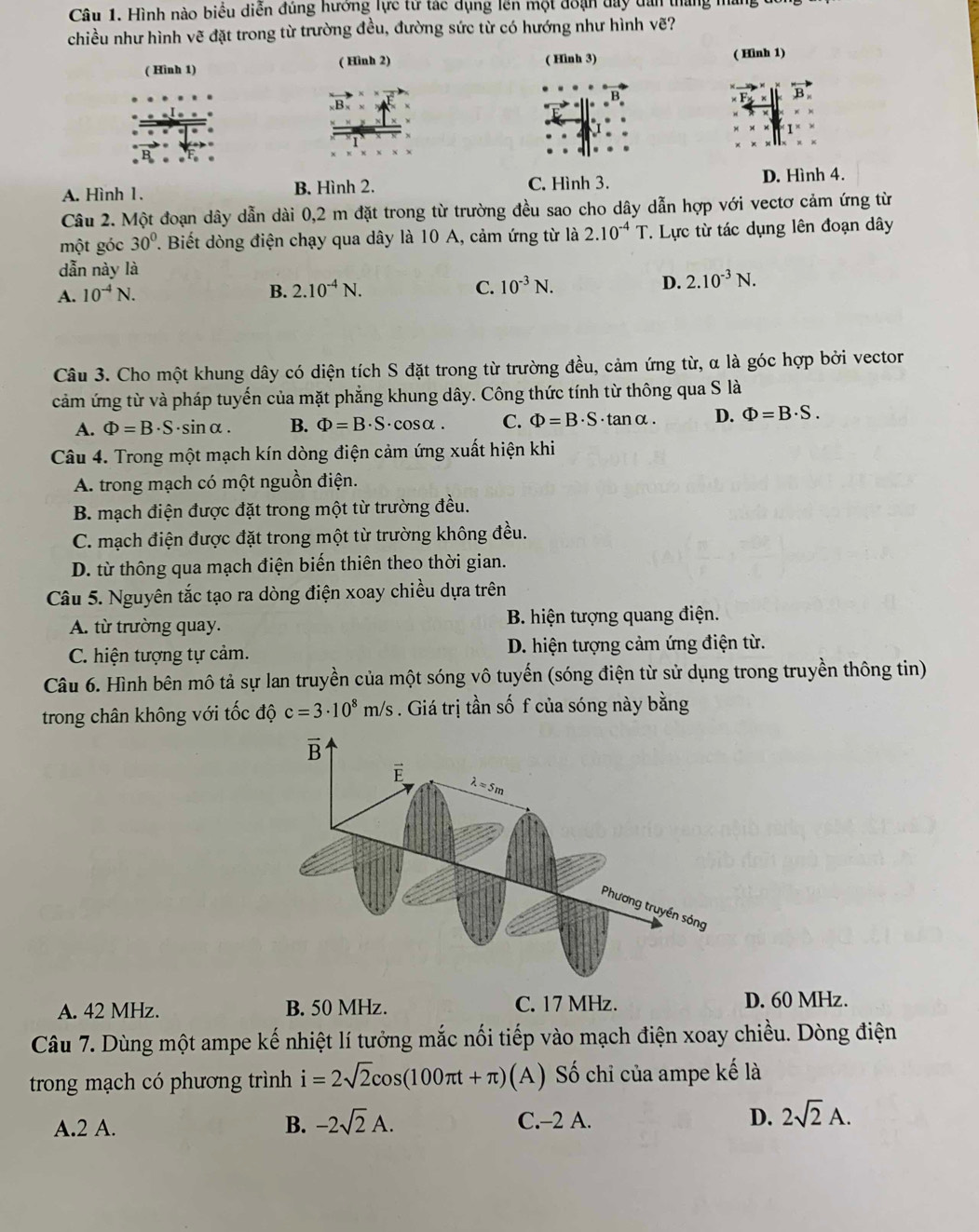 Hình nào biểu diễn đúng hưởng lực từ tác dụng lên một đoạn day tan tháng máng
chiều như hình vẽ đặt trong từ trường đều, đường sức từ có hướng như hình vẽ?
( Hình 1) ( Hình 2) ( Hình 3) ( Hình 1)
B
A. Hình 1. B. Hình 2. C. Hình 3. D. Hình 4.
Câu 2. Một đoạn dây dẫn dài 0,2 m đặt trong từ trường đều sao cho dây dẫn hợp với vectơ cảm ứng từ
một góc 30° T. Biết dòng điện chạy qua dây là 10 A, cảm ứng từ là 2.10^(-4)T. Lực từ tác dụng lên đoạn dây
dẫn này là
A. 10^(-4)N.
B. 2.10^(-4)N. C. 10^(-3)N. D. 2.10^(-3)N.
Câu 3. Cho một khung dây có diện tích S đặt trong từ trường đều, cảm ứng từ, α là góc hợp bởi vector
cảm ứng từ và pháp tuyến của mặt phẳng khung dây. Công thức tính từ thông qua S là
A. Phi =B· S ·sinα. B. Phi =B· S ·cosα. C. Phi =B· S· tan alpha . D. Phi =B· S.
Câu 4. Trong một mạch kín dòng điện cảm ứng xuất hiện khi
A. trong mạch có một nguồn điện.
B. mạch điện được đặt trong một từ trường đều.
C. mạch điện được đặt trong một từ trường không đều.
D. từ thông qua mạch điện biến thiên theo thời gian.
Câu 5. Nguyên tắc tạo ra dòng điện xoay chiều dựa trên
A. từ trường quay. B. hiện tượng quang điện.
C. hiện tượng tự cảm. D. hiện tượng cảm ứng điện từ.
Câu 6. Hình bên mô tả sự lan truyền của một sóng vô tuyến (sóng điện từ sử dụng trong truyền thông tin)
trong chân không với tốc độ c=3· 10^8m/s 3 . Giá trị tần số f của sóng này bằng
A. 42 MHz. B. 50 MHz. C. 17 MHz. D. 60 MHz.
Câu 7. Dùng một ampe kế nhiệt lí tưởng mắc nối tiếp vào mạch điện xoay chiều. Dòng điện
trong mạch có phương trình i=2sqrt(2)cos (100π t+π ) (A) Số chi của ampe kế là
A.2 A. B. -2sqrt(2)A. C.-2 A. D. 2sqrt(2)A.