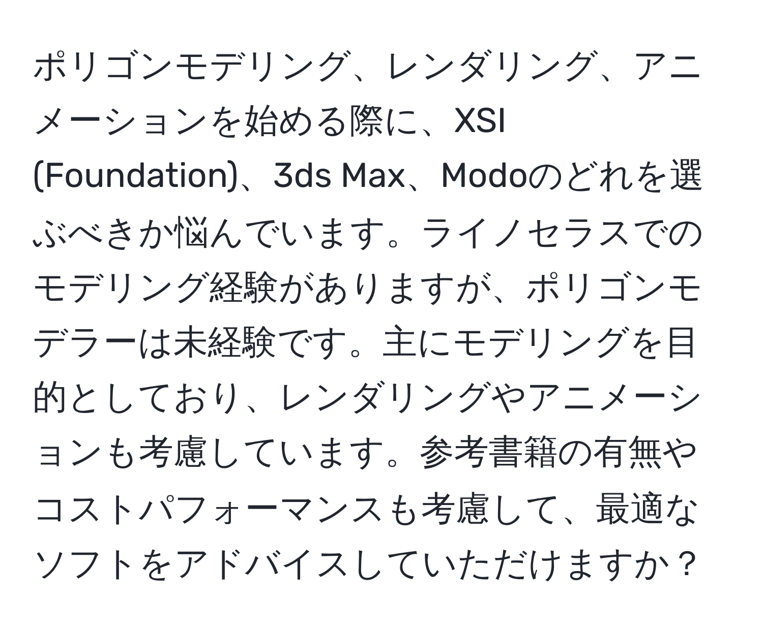 ポリゴンモデリング、レンダリング、アニメーションを始める際に、XSI (Foundation)、3ds Max、Modoのどれを選ぶべきか悩んでいます。ライノセラスでのモデリング経験がありますが、ポリゴンモデラーは未経験です。主にモデリングを目的としており、レンダリングやアニメーションも考慮しています。参考書籍の有無やコストパフォーマンスも考慮して、最適なソフトをアドバイスしていただけますか？