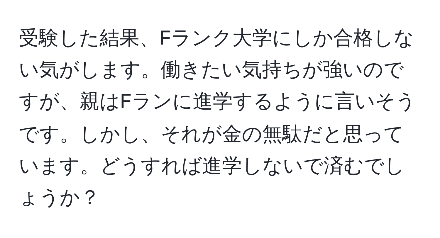 受験した結果、Fランク大学にしか合格しない気がします。働きたい気持ちが強いのですが、親はFランに進学するように言いそうです。しかし、それが金の無駄だと思っています。どうすれば進学しないで済むでしょうか？