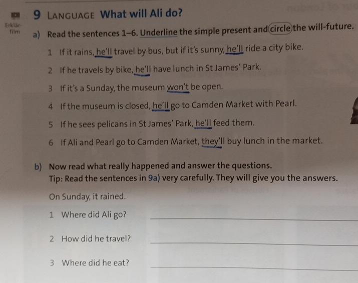 Language What will Ali do? 
Erklär 
film a) Read the sentences 1-6. Underline the simple present and circle the will-future. 
1 If it rains, he’ll travel by bus, but if it’s sunny, he’ll ride a city bike. 
2 If he travels by bike, he’ll have lunch in St James’ Park. 
3 If it’s a Sunday, the museum won’t be open. 
4 If the museum is closed, he’ll go to Camden Market with Pearl. 
5 If he sees pelicans in St James’ Park, he’ll feed them. 
6 If Ali and Pearl go to Camden Market, they’ll buy lunch in the market. 
b) Now read what really happened and answer the questions. 
Tip: Read the sentences in 9a) very carefully. They will give you the answers. 
On Sunday, it rained. 
1 Where did Ali go?_ 
2 How did he travel?_ 
3 Where did he eat? 
_