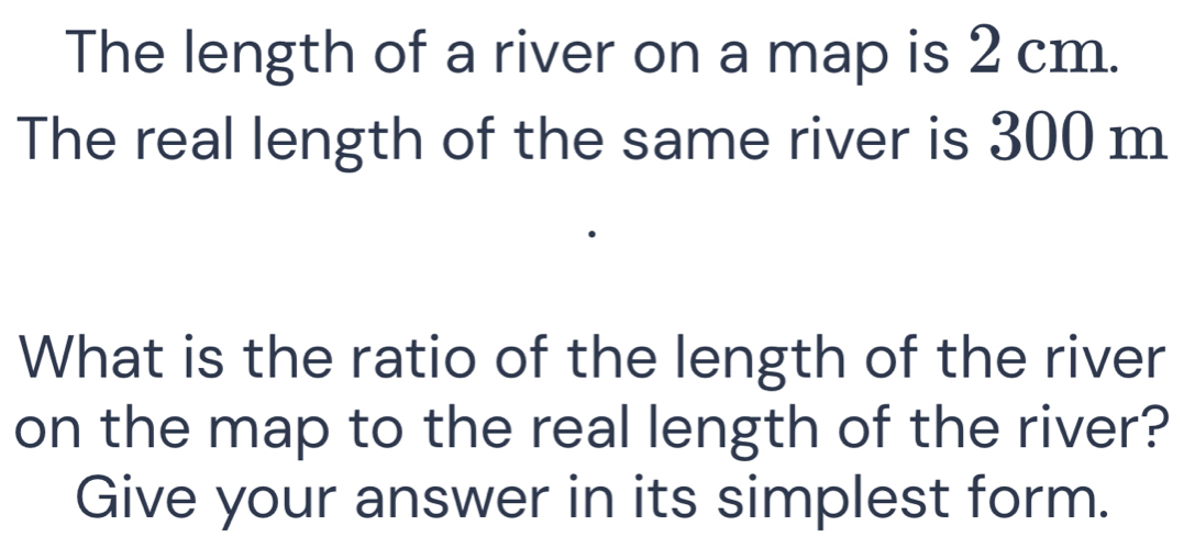 The length of a river on a map is 2 cm. 
The real length of the same river is 300 m
What is the ratio of the length of the river 
on the map to the real length of the river? 
Give your answer in its simplest form.