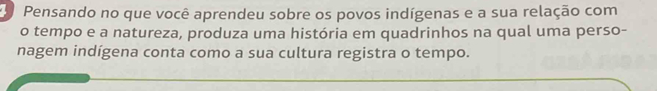 Pensando no que você aprendeu sobre os povos indígenas e a sua relação com 
o tempo e a natureza, produza uma história em quadrinhos na qual uma perso- 
nagem indígena conta como a sua cultura registra o tempo.