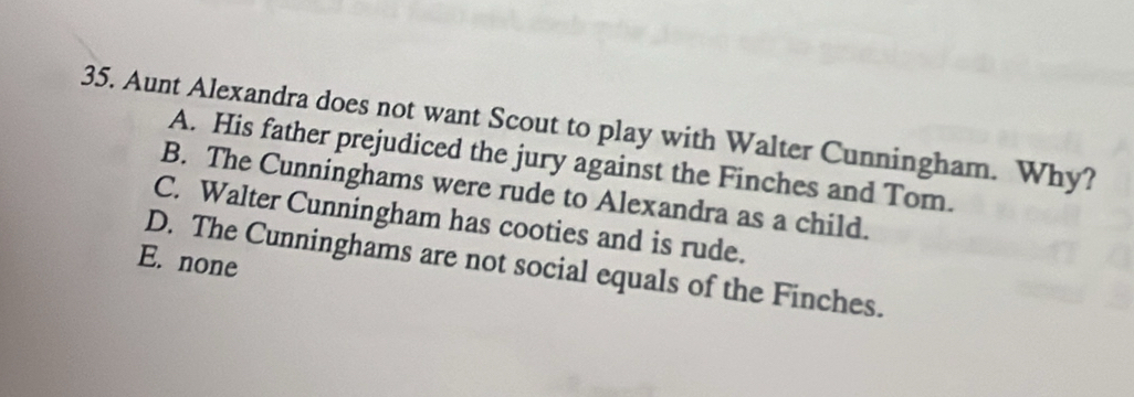 Aunt Alexandra does not want Scout to play with Walter Cunningham. Why?
A. His father prejudiced the jury against the Finches and Tom.
B. The Cunninghams were rude to Alexandra as a child.
C. Walter Cunningham has cooties and is rude.
E. none D. The Cunninghams are not social equals of the Finches.