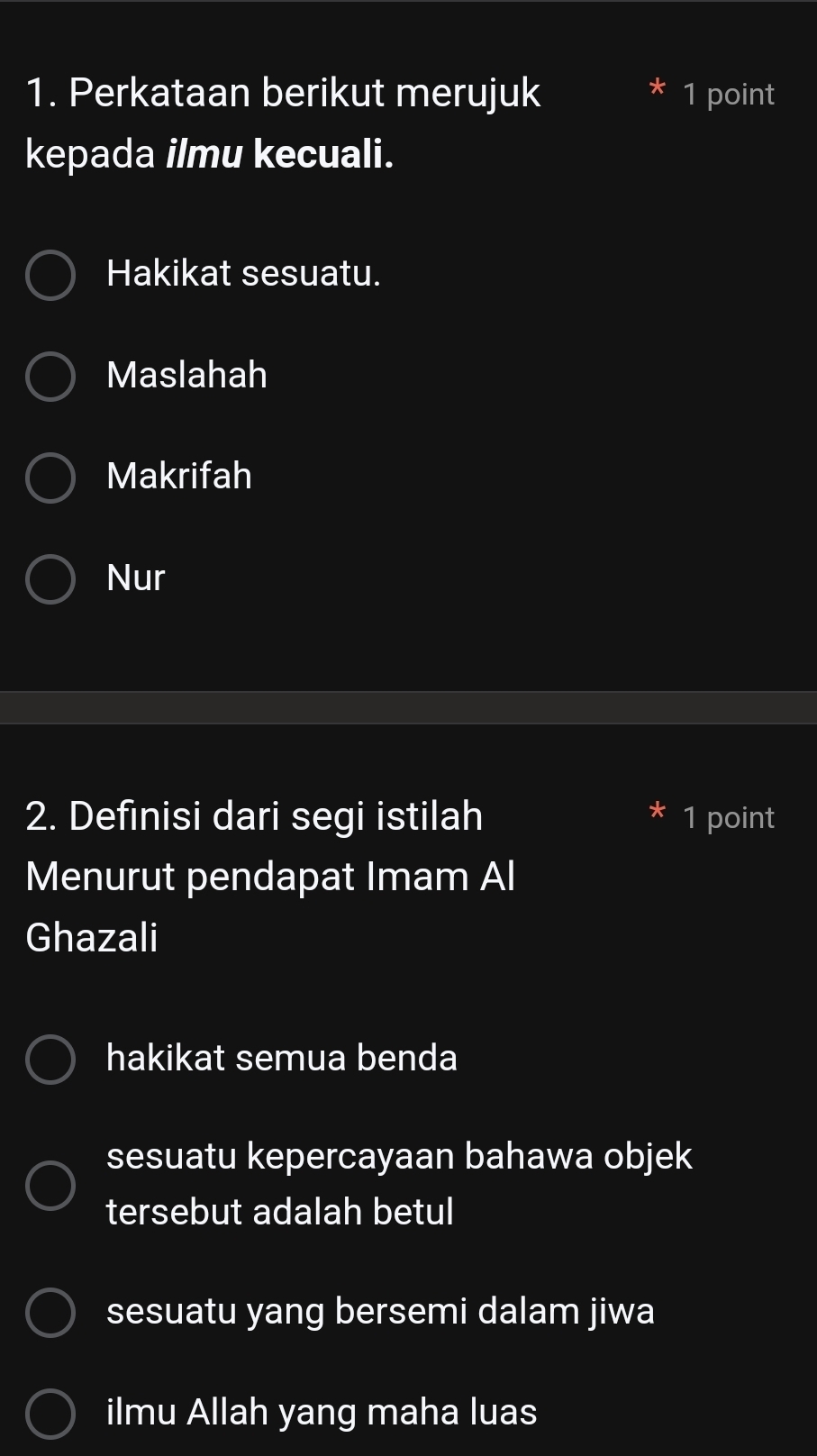 Perkataan berikut merujuk 1 point
kepada ilmu kecuali.
Hakikat sesuatu.
Maslahah
Makrifah
Nur
2. Definisi dari segi istilah 1 point
Menurut pendapat Imam Al
Ghazali
hakikat semua benda
sesuatu kepercayaan bahawa objek
tersebut adalah betul
sesuatu yang bersemi dalam jiwa
ilmu Allah yang maha luas