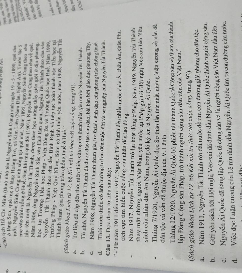 ông Nghệ An.
Ông sân Vii
tọc tập và lâm 
*Chủ tịch Hồ Chí Minh (thuờ nhỏ tên là Nguyễn Sinh Cung) sinh ngày 19 - 5 - 1890, quê cha ang lại hiệu qi
io ở làng Sen, quê mẹ ở làng Hoàng Trù, xã Kim Liên (Nam Đàn, Nghệ An). Trước lúc 5
tuổi, Nguyễn Sinh Cung sinh sống tại quê nhà. Năm 1895, Nguyễn Sinh Cung theo cha
h 05-CT V
h mẹ vào sinh sống ở Huế. Sau khi mẹ qua đời (1901), Nguyễn Sinh Cung theo cha về quê,
1 Minh'.V
tấy tên mới là Nguyễn Tất Thành, được theo học những thầy giáo giới ở địa phương,
sác định gà
Năm 1906, ông Nguyễn Sinh Sắc vào Huế làm quan, Nguyễn Tất Thành theo cha vào
thời kỳ đã
học tại Trường Tiểu học Pháp - Việt Đông Ba và Trường Quốc học Huế, Năm 1909,
Nguyễn Tất Thành theo cha đến Bình Định và tiếp tục hoàn thành bậc Tiểu học tại t nổi trị tỉ
Trường Pháp - Việt Quy Nhơn. Sớm có tinh thần yêu nước, năm 1908, Nguyễn Tất ơng đạo
Thành tham gia phong trào chống thuế ở Huế.”
thực hi
(Sách giáo khoa Lịch sử 12, bộ Kết nổi trì thức với cuộc sống, trang 91).
đầy mư
a.Tư liệu đề cập đến thời niên thiếu của người thanh niên yêu nước Nguyễn Tất Thành.  Chí
b. Từ nhỏ, Nguyễn Tất Thành đã được đào tạo chu đáo, bài bản bởi giáo dục phương Tây.
c. Năm 1908, Nguyễn Tất Thành tham gia, trở thành lãnh đạo của phong trào chống thuế.
d. Thời niên thiếu có ảnh hưởng to lớn đến cuộc đời và sự nghiệp của Nguyễn Tất Thành.
Câu 13. Đọc đoạn tư liệu sau đây:
*- Từ năm 1911 đến năm 1917, Nguyễn Tất Thành đến nhiều nước châu Á, châu Âu, châu Phi,
tích cực tìm hiểu cuộc sống của nhân dân lao động.
Năm 1917, Nguyễn Tất Thành trở lại hoạt động ở Pháp. Năm 1919, Nguyễn Tất Thành
thay mặt những người Việt Nam yêu nước tại Pháp gửi tới Hội nghị Véc-xai bản Yêu
sách của nhân dân An Nam, trong đó ký tên là Nguyễn Ái Quốc.
- Tháng 7/1920, Nguyễn Ái Quốc đọc Sơ thảo lần thứ nhất những luận cương về vấn đề
dân tộc và vấn đề thuộc địa của V. Lênin.
- Tháng 12/1920, Nguyễn Ái Quốc bỏ phiếu tán thành Quốc tế Cộng sản và tham gia thành
ập Đảng Cộng sản Pháp, trở thành người cộng sản đầu tiên của Việt Nam.''
(Sách giáo khoa Lịch sử 12, bộ Kết nối tri thức với cuộc sống, trang 92).
a. Năm 1911, Nguyễn Tất Thành rời đất nước để tìm con đường giải phóng cho dân tộc.
b. Gửi yêu sách tới Hội nghị Véc-xai đã đánh dấu Nguyễn Ái Quốc thành người cộng sản.
c. Nguyễn Ái Quốc đã sáng lập Quốc tế cộng sản và là người cộng sản Việt Nam đầu tiên.
d.  Việc đọc Luận cương của Lê nin đánh dấu Nguyễn Ái Quốc tìm ra con đường cứu nước.