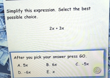 Simplify this expression. Select the best
possible choice.
2x+3x
After you pick your answer press GO.
A. 5x B. 6x C. -5x
a
D. -6x E. x