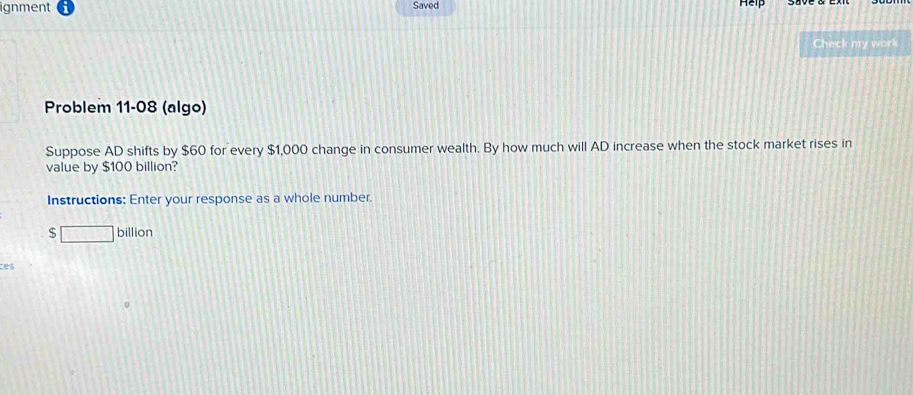 ignment Saved 
Help 
Check my work 
Problem 11-08 (algo) 
Suppose AD shifts by $60 for every $1,000 change in consumer wealth. By how much will AD increase when the stock market rises in 
value by $100 billion? 
Instructions: Enter your response as a whole number.
$□ bill ion 
ces