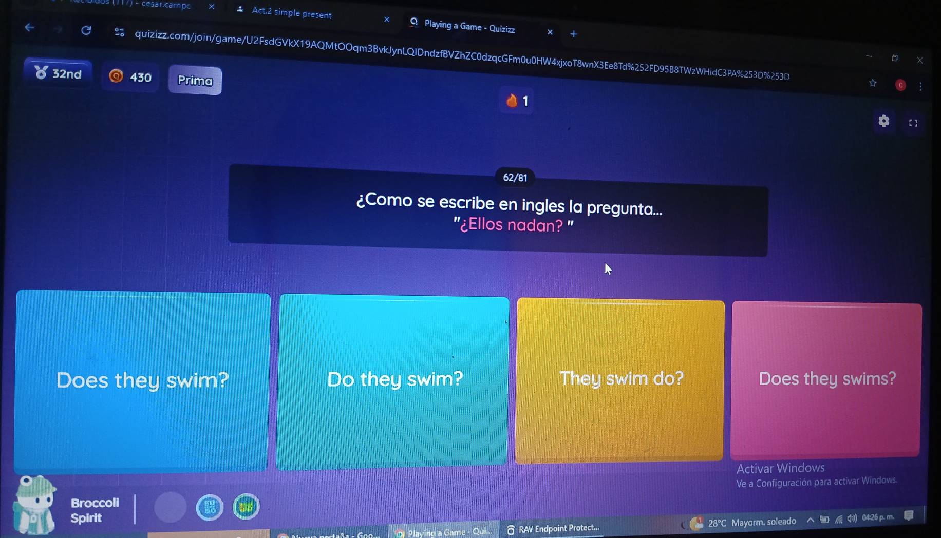 cesar.camp 
Act.2 simple present Q Playing a Game - Quizizz 
quizizz.com/join/game/U2FsdGVkX19AQMtOOqm3BvkJynLQIDndzfBVZhZC0dzqcGFm0u0HW4xjxoT8wnX3Ee8Td%252FD95B8TWzWHidC3PA%253D%253D 
32nd 430 Prima 
1 
【  
62/81 
¿Como se escribe en ingles la pregunta... 
"¿Ellos nadan? " 
Does they swim? Do they swim? They swim do? Does they swims? 
Activar Windows 
Ve a Configuración para activar Windows. 
Broccoli 
Spirit 04:26 p. m 
O Playing a Game - δ RAV Endpoint Protect... 28°C Mayorm. soleado