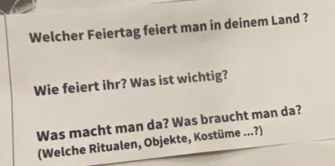 Welcher Feiertag feiert man in deinem Land ? 
Wie feiert ihr? Was ist wichtig? 
Was macht man da? Was braucht man da? 
(Welche Ritualen, Objekte, Kostüme ...?)