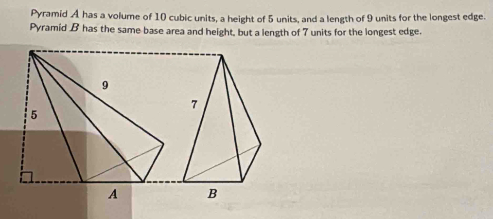 Pyramid A has a volume of 10 cubic units, a height of 5 units, and a length of 9 units for the longest edge. 
Pyramid B has the same base area and height, but a length of 7 units for the longest edge.