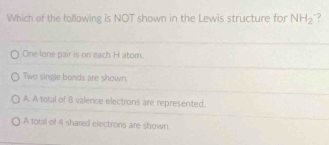 Which of the following is NOT shown in the Lewis structure for NH_2 ?
One lone pair is on each H atom.
Two single bonds are shown.
A. A total of 8 valence electrons are represented.
A total of 4 shared electrons are shown.