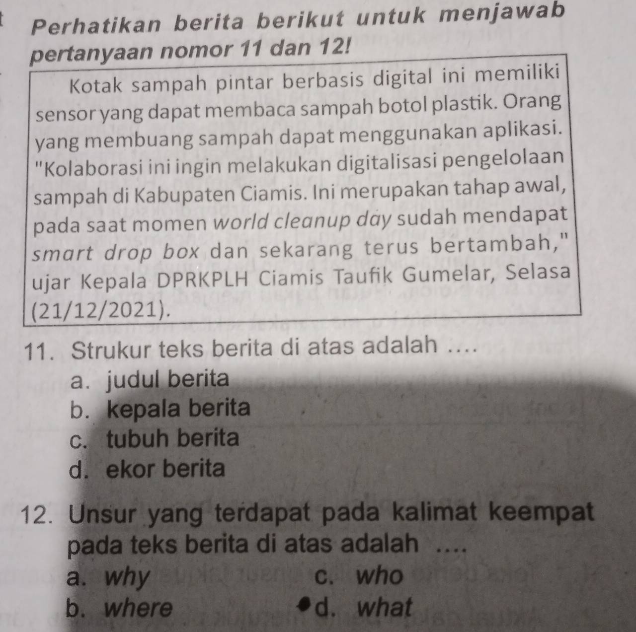 Perhatikan berita berikut untuk menjawab
pertanyaan nomor 11 dan 12!
Kotak sampah pintar berbasis digital ini memiliki
sensor yang dapat membaca sampah botol plastik. Orang
yang membuang sampah dapat menggunakan aplikasi.
"Kolaborasi ini ingin melakukan digitalisasi pengelolaan
sampah di Kabupaten Ciamis. Ini merupakan tahap awal,
pada saat momen world cleanup day sudah mendapat
smart drop box dan sekarang terus bertambah,"
ujar Kepala DPRKPLH Ciamis Taufik Gumelar, Selasa
(21/12/2021).
11. Strukur teks berita di atas adalah …...
a.judul berita
b. kepala berita
c. tubuh berita
d. ekor berita
12. Unsur yang terdapat pada kalimat keempat
pada teks berita di atas adalah ....
a. why c. who
b. where d. what