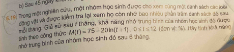 Sau 45 ngày k 
6.19. Trong một nghiên cứu, một nhóm học sinh được cho xem cùng một danh sách các loài 
đông vật và được kiểm tra lại xem họ còn nhớ bao nhiều phần trăm danh sách đó sau 
Gải tháng. Giả sử sau / tháng, khả năng nhớ trung bình của nhóm học sinh đó được 
tính theo công thức M(t)=75-20ln (t+1), 0≤ t≤ 12 (đơn vị: %). Hãy tính khả năng 
nhớ trung bình của nhóm học sinh đó sau 6 tháng.